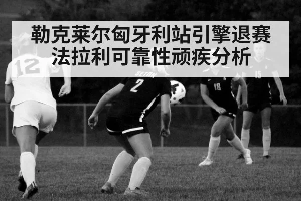 勒克莱尔匈牙利站引擎退赛法拉利可靠性顽疾分析