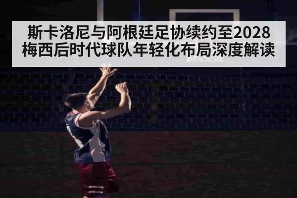 斯卡洛尼与阿根廷足协续约至2028 梅西后时代球队年轻化布局深度解读