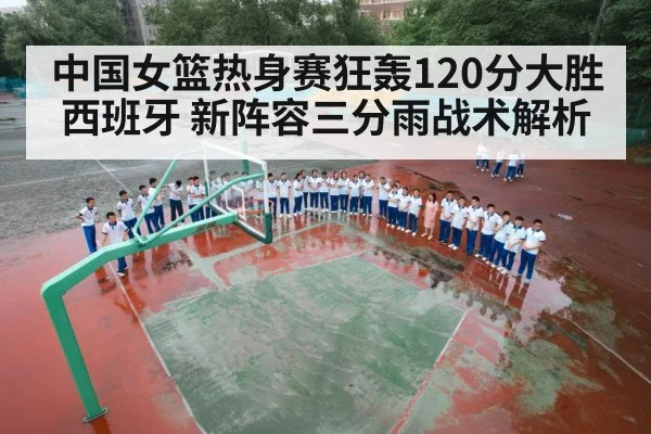 中国女篮热身赛狂轰120分大胜西班牙 新阵容三分雨战术解析