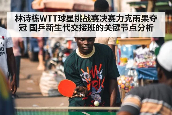 林诗栋WTT球星挑战赛决赛力克雨果夺冠 国乒新生代交接班的关键节点分析